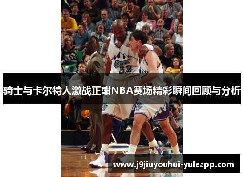 骑士与卡尔特人激战正酣NBA赛场精彩瞬间回顾与分析
